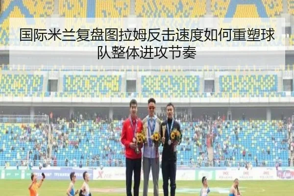 国际米兰复盘图拉姆反击速度如何重塑球队整体进攻节奏