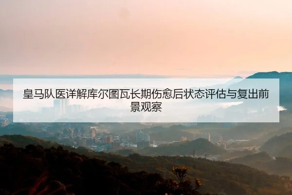 皇马队医详解库尔图瓦长期伤愈后状态评估与复出前景观察