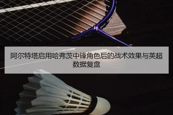 阿尔特塔启用哈弗茨中锋角色后的战术效果与英超数据复盘