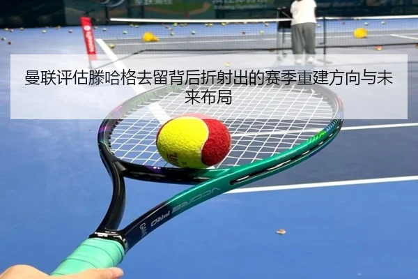 曼联评估滕哈格去留背后折射出的赛季重建方向与未来布局