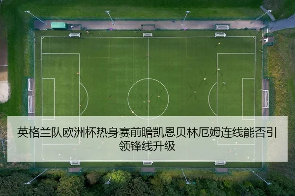 英格兰队欧洲杯热身赛前瞻凯恩贝林厄姆连线能否引领锋线升级