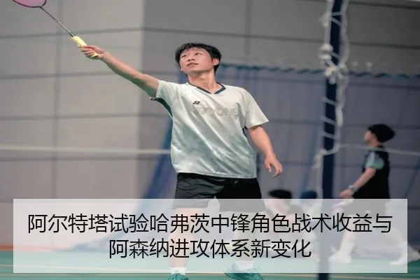 阿尔特塔试验哈弗茨中锋角色战术收益与阿森纳进攻体系新变化
