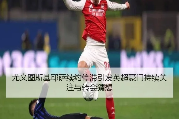 尤文图斯基耶萨续约停滞引发英超豪门持续关注与转会猜想