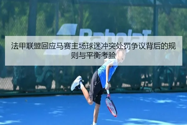 法甲联盟回应马赛主场球迷冲突处罚争议背后的规则与平衡考验