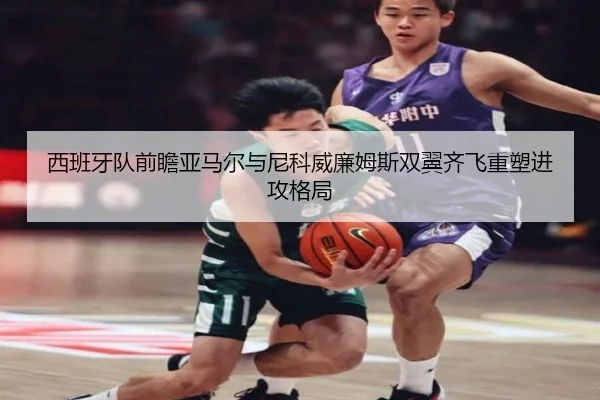 西班牙队前瞻亚马尔与尼科威廉姆斯双翼齐飞重塑进攻格局