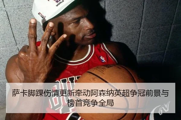萨卡脚踝伤情更新牵动阿森纳英超争冠前景与榜首竞争全局