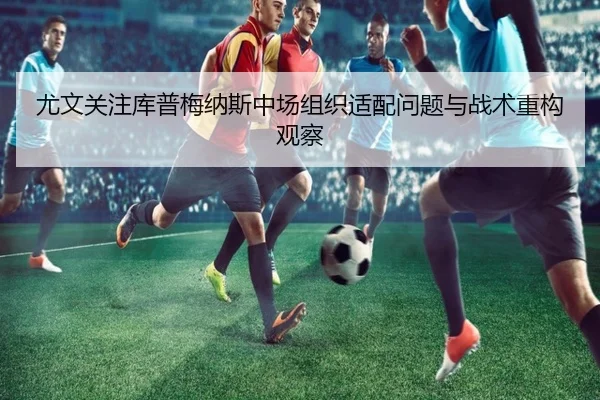 尤文关注库普梅纳斯中场组织适配问题与战术重构观察