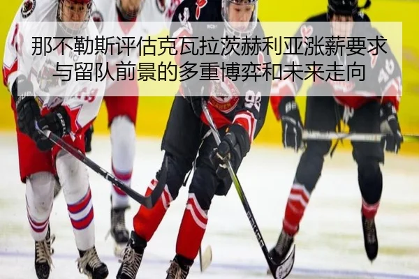 那不勒斯评估克瓦拉茨赫利亚涨薪要求与留队前景的多重博弈和未来走向