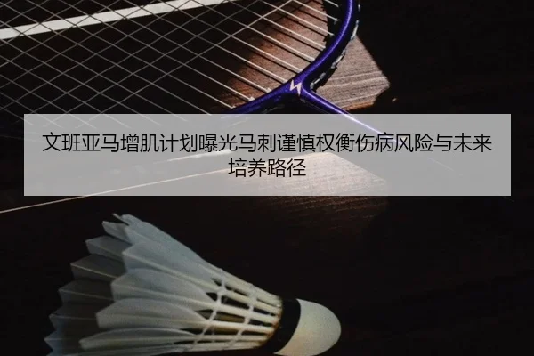 文班亚马增肌计划曝光马刺谨慎权衡伤病风险与未来培养路径