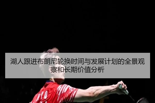 湖人跟进布朗尼轮换时间与发展计划的全景观察和长期价值分析