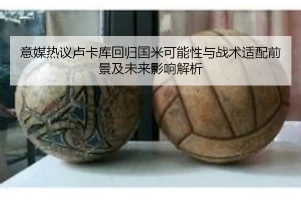意媒热议卢卡库回归国米可能性与战术适配前景及未来影响解析