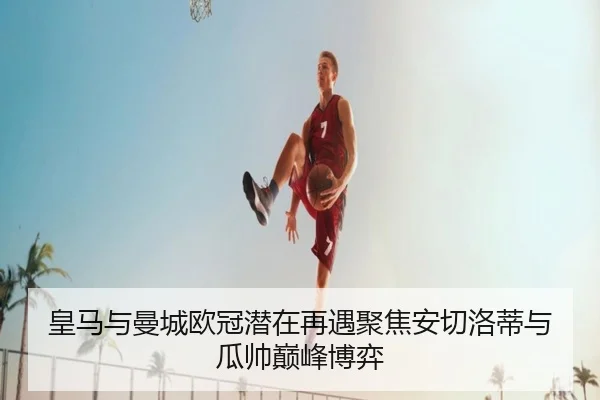 皇马与曼城欧冠潜在再遇聚焦安切洛蒂与瓜帅巅峰博弈