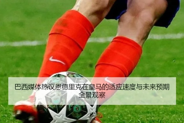 巴西媒体热议恩德里克在皇马的适应速度与未来预期全景观察