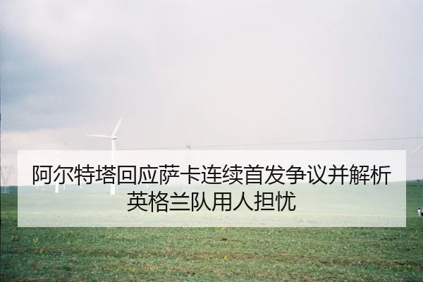 阿尔特塔回应萨卡连续首发争议并解析英格兰队用人担忧