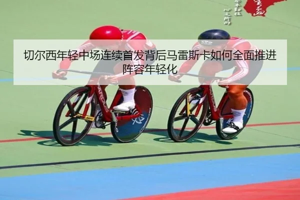切尔西年轻中场连续首发背后马雷斯卡如何全面推进阵容年轻化