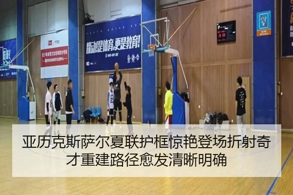 亚历克斯萨尔夏联护框惊艳登场折射奇才重建路径愈发清晰明确