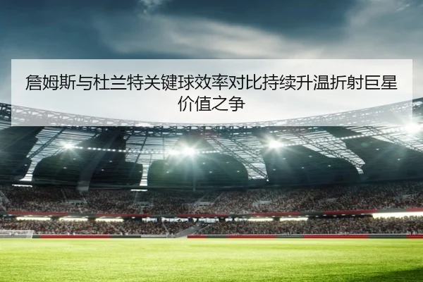 詹姆斯与杜兰特关键球效率对比持续升温折射巨星价值之争